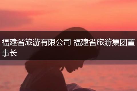 福建省旅游有限公司 福建省旅游集团董事长