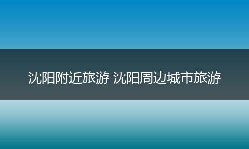沈阳附近旅游 沈阳周边城市旅游