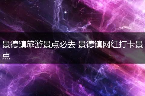 景德镇旅游景点必去 景德镇网红打卡景点