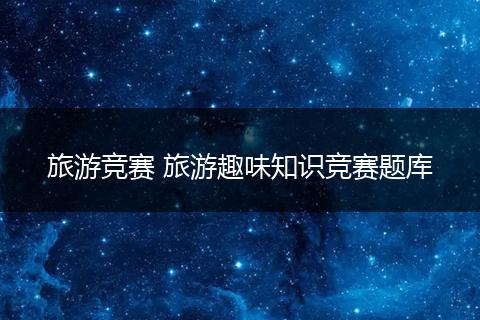 旅游竞赛 旅游趣味知识竞赛题库