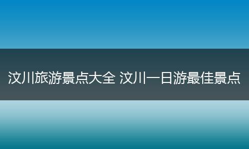 汶川旅游景点大全 汶川一日游最佳景点