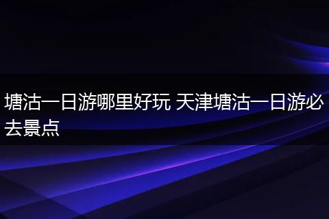 塘沽一日游哪里好玩 天津塘沽一日游必去景点