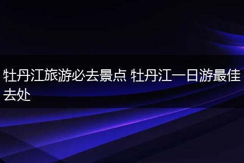 牡丹江旅游必去景点 牡丹江一日游最佳去处