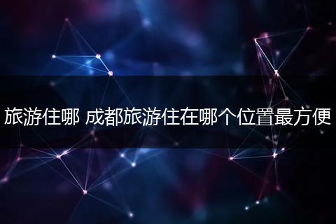旅游住哪 成都旅游住在哪个位置最方便