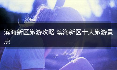 滨海新区旅游攻略 滨海新区十大旅游景点