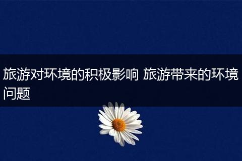 旅游对环境的积极影响 旅游带来的环境问题