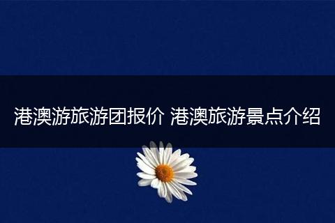 港澳游旅游团报价 港澳旅游景点介绍