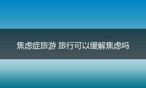 焦虑症旅游 旅行可以缓解焦虑吗
