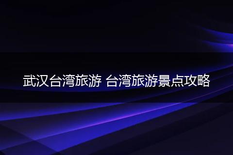 武汉台湾旅游 台湾旅游景点攻略