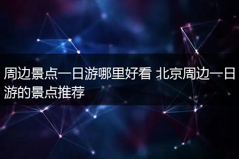 周边景点一日游哪里好看 北京周边一日游的景点推荐