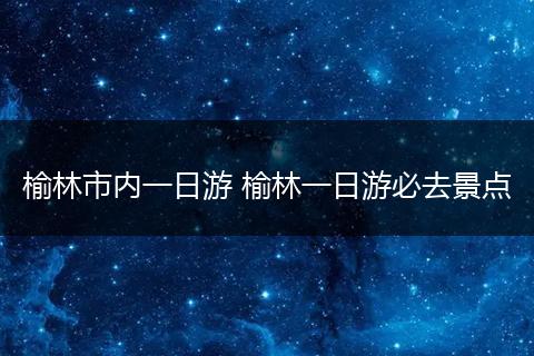 榆林市内一日游 榆林一日游必去景点