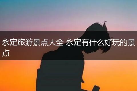 永定旅游景点大全 永定有什么好玩的景点