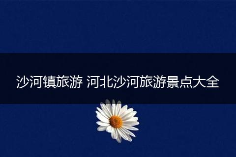沙河镇旅游 河北沙河旅游景点大全