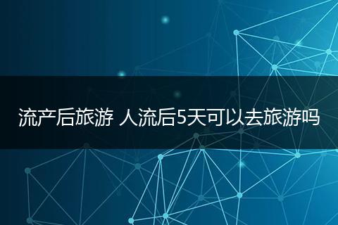流产后旅游 人流后5天可以去旅游吗