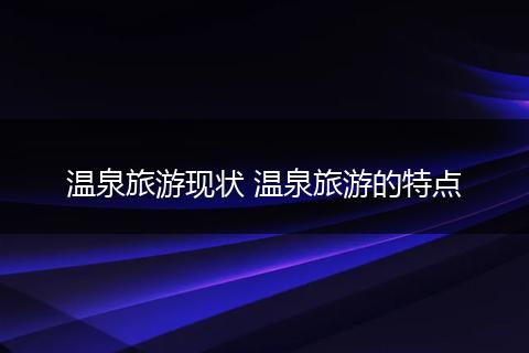 温泉旅游现状 温泉旅游的特点