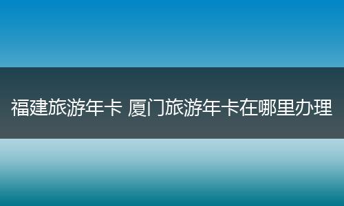 福建旅游年卡 厦门旅游年卡在哪里办理