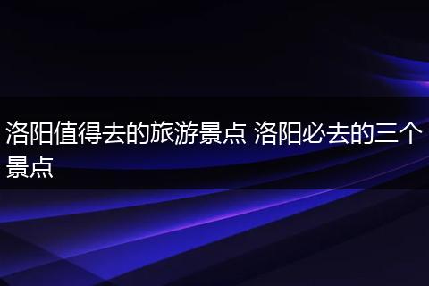 洛阳值得去的旅游景点 洛阳必去的三个景点