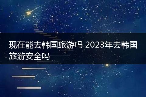 现在能去韩国旅游吗 2023年去韩国旅游安全吗