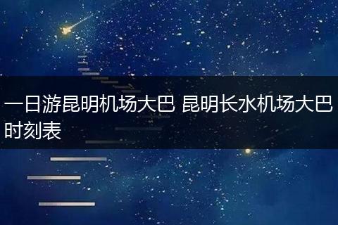 一日游昆明机场大巴 昆明长水机场大巴时刻表