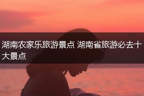湖南农家乐旅游景点 湖南省旅游必去十大景点