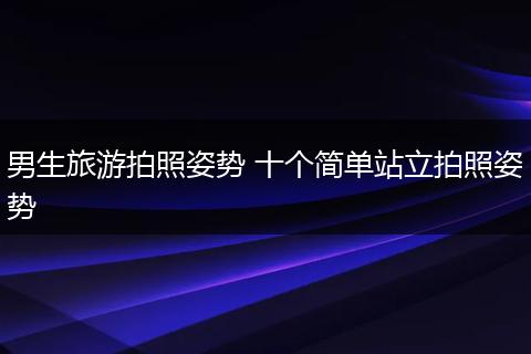 男生旅游拍照姿势 十个简单站立拍照姿势
