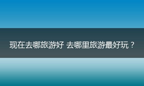现在去哪旅游好 去哪里旅游最好玩？