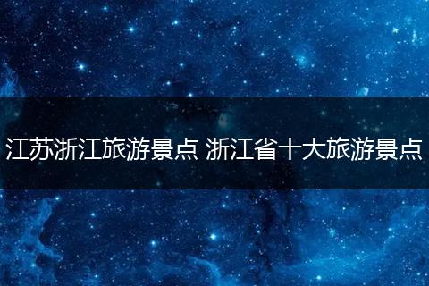 江苏浙江旅游景点 浙江省十大旅游景点