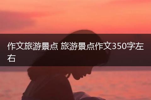 作文旅游景点 旅游景点作文350字左右