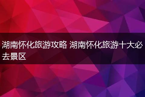 湖南怀化旅游攻略 湖南怀化旅游十大必去景区