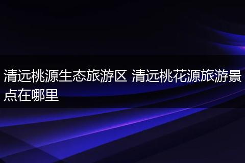 清远桃源生态旅游区 清远桃花源旅游景点在哪里