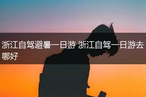 浙江自驾避暑一日游 浙江自驾一日游去哪好