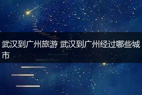 武汉到广州旅游 武汉到广州经过哪些城市