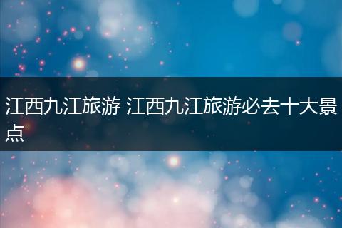 江西九江旅游 江西九江旅游必去十大景点