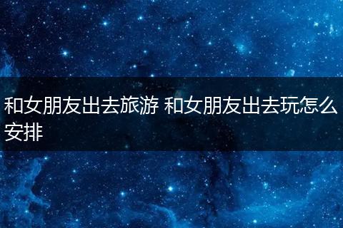 和女朋友出去旅游 和女朋友出去玩怎么安排