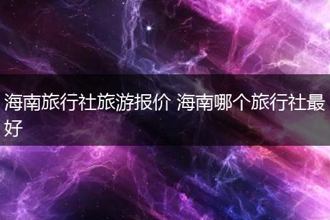 海南旅行社旅游报价 海南哪个旅行社最好