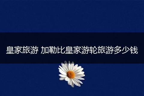 皇家旅游 加勒比皇家游轮旅游多少钱