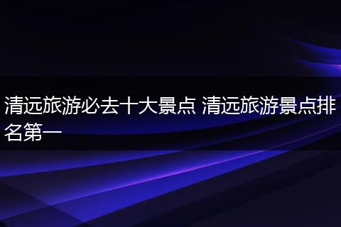 清远旅游必去十大景点 清远旅游景点排名第一