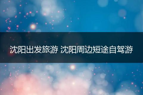 沈阳出发旅游 沈阳周边短途自驾游