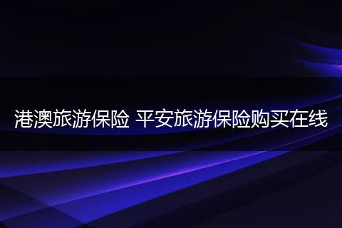 港澳旅游保险 平安旅游保险购买在线