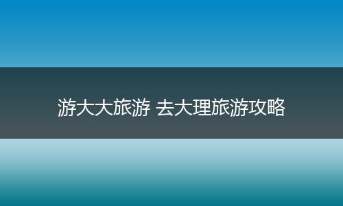 游大大旅游 去大理旅游攻略