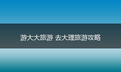 游大大旅游 去大理旅游攻略