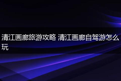 清江画廊旅游攻略 清江画廊自驾游怎么玩