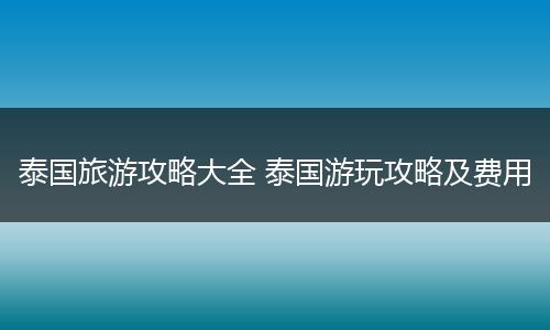 泰国旅游攻略大全 泰国游玩攻略及费用