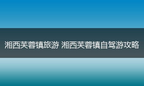 湘西芙蓉镇旅游 湘西芙蓉镇自驾游攻略