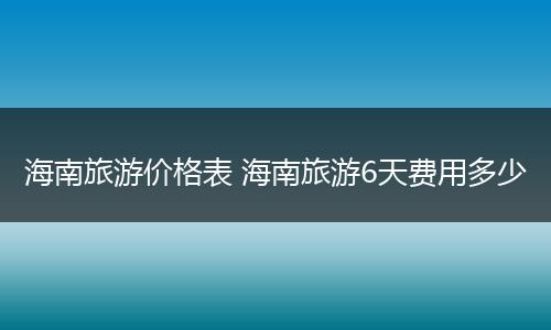 海南旅游价格表 海南旅游6天费用多少