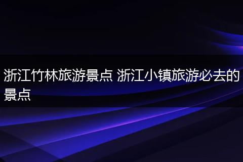 浙江竹林旅游景点 浙江小镇旅游必去的景点