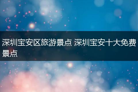 深圳宝安区旅游景点 深圳宝安十大免费景点