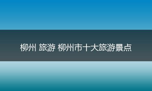 柳州 旅游 柳州市十大旅游景点