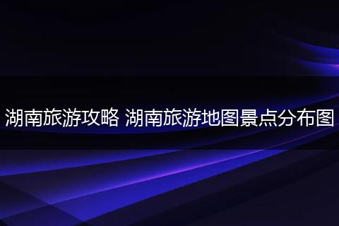 湖南旅游攻略 湖南旅游地图景点分布图