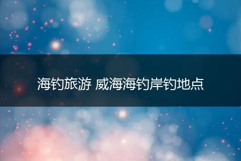 海钓旅游 威海海钓岸钓地点